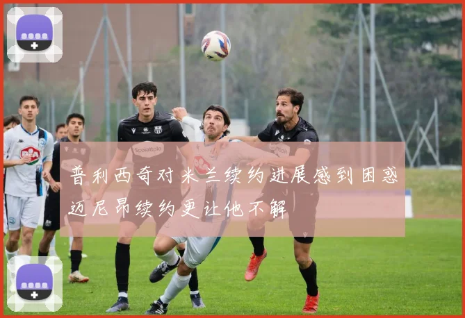 普利西奇对米兰续约进展感到困惑迈尼昂续约更让他不解