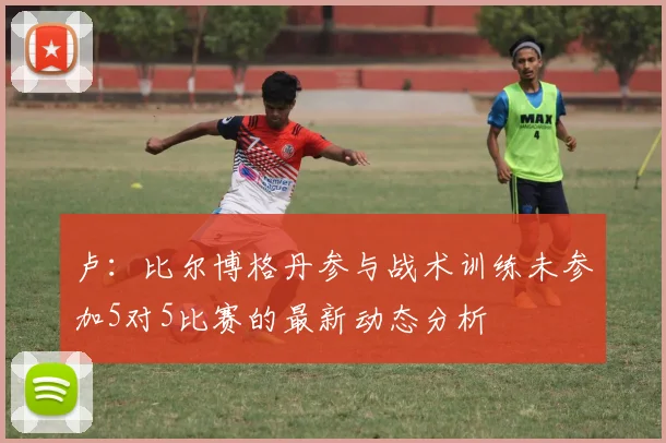 卢：比尔博格丹参与战术训练未参加5对5比赛的最新动态分析