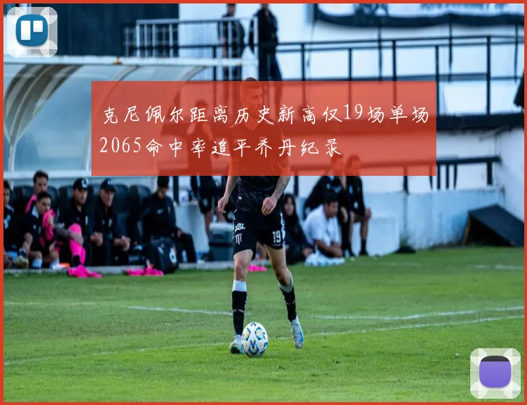 克尼佩尔距离历史新高仅19场单场2065命中率追平乔丹纪录