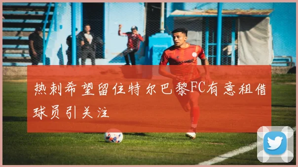 热刺希望留住特尔巴黎FC有意租借球员引关注