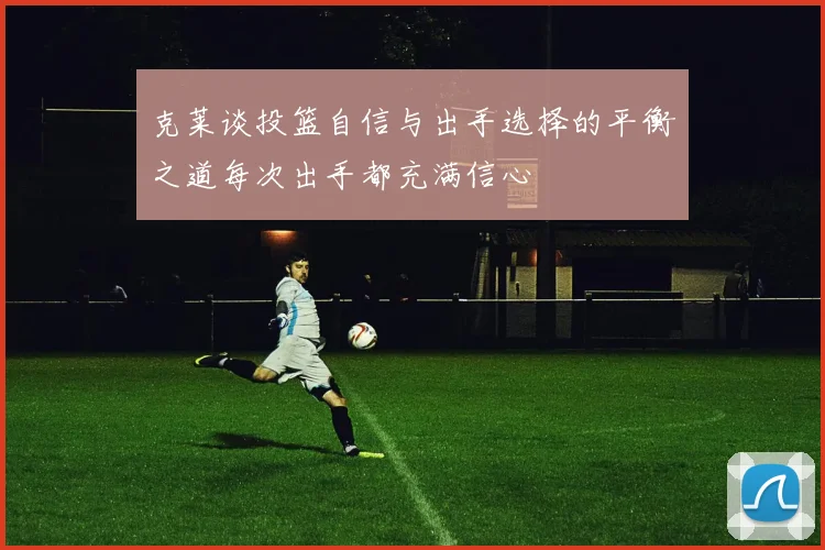 克莱谈投篮自信与出手选择的平衡之道每次出手都充满信心