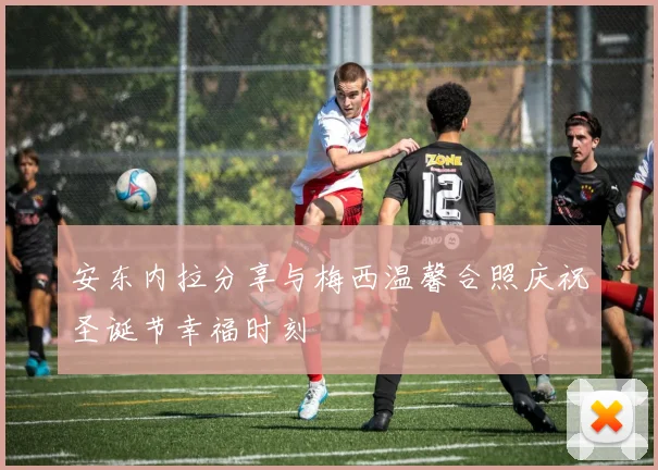 安东内拉分享与梅西温馨合照庆祝圣诞节幸福时刻