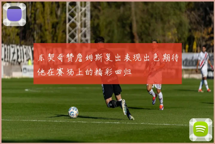 东契奇赞詹姆斯复出表现出色期待他在赛场上的精彩回归