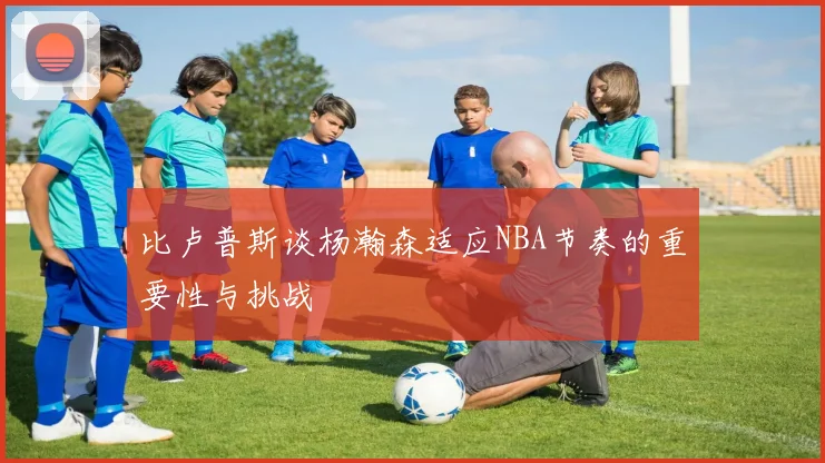 比卢普斯谈杨瀚森适应NBA节奏的重要性与挑战