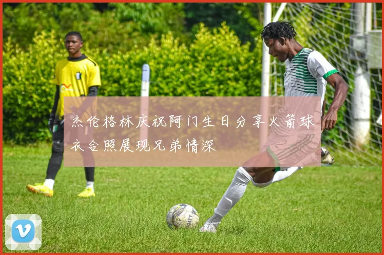 杰伦格林庆祝阿门生日分享火箭球衣合照展现兄弟情深