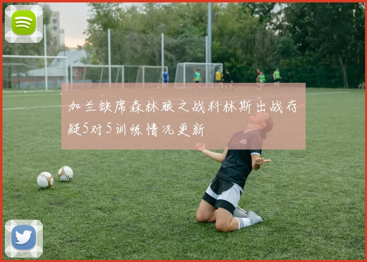 加兰缺席森林狼之战科林斯出战存疑5对5训练情况更新