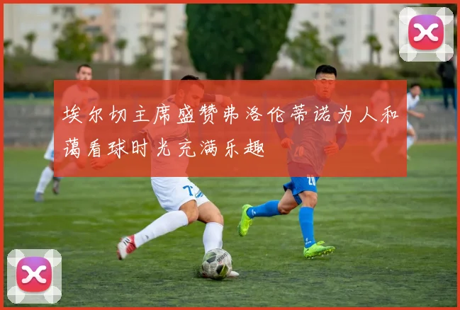 埃尔切主席盛赞弗洛伦蒂诺为人和蔼看球时光充满乐趣