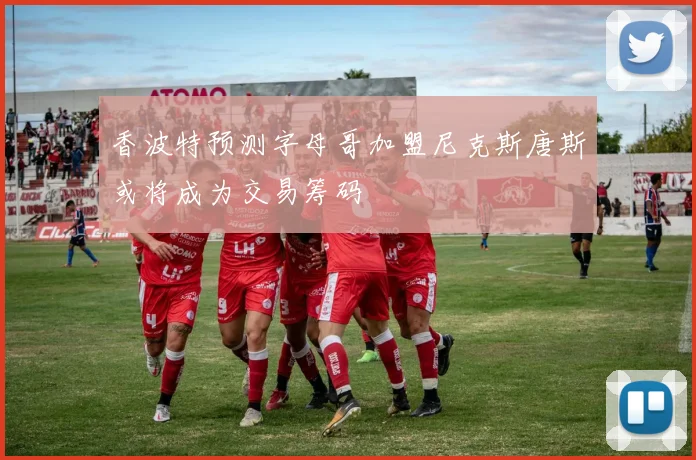 香波特预测字母哥加盟尼克斯唐斯或将成为交易筹码