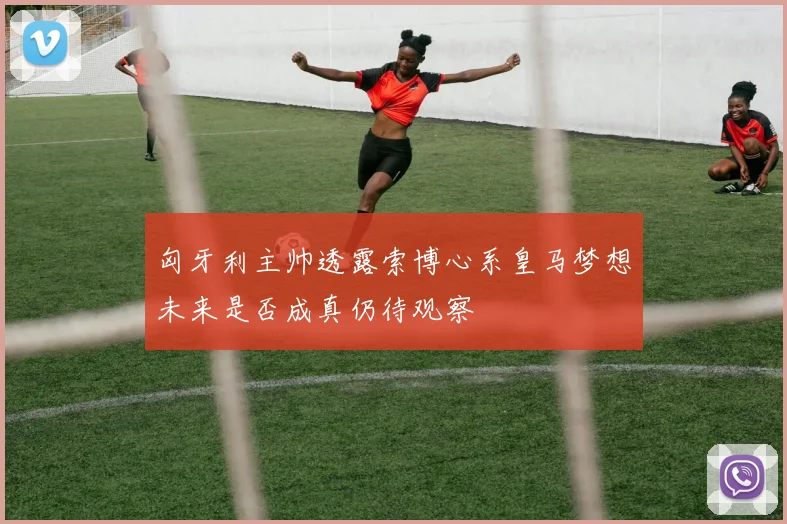 匈牙利主帅透露索博心系皇马梦想未来是否成真仍待观察
