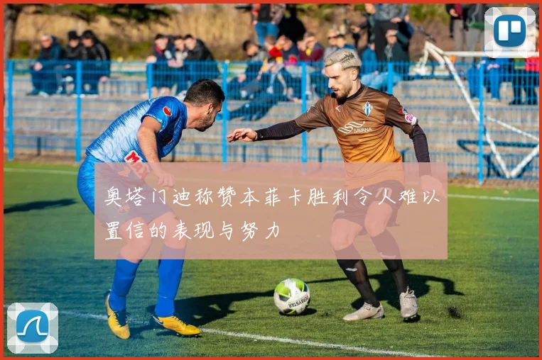 奥塔门迪称赞本菲卡胜利令人难以置信的表现与努力