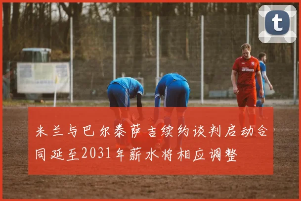 米兰与巴尔泰萨吉续约谈判启动合同延至2031年薪水将相应调整