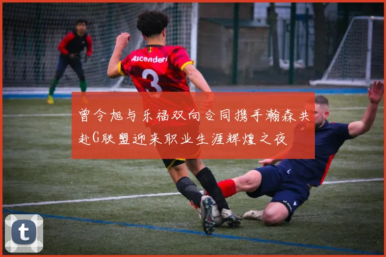 曾令旭与乐福双向合同携手瀚森共赴G联盟迎来职业生涯辉煌之夜